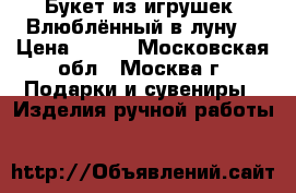 Букет из игрушек “Влюблённый в луну“ › Цена ­ 600 - Московская обл., Москва г. Подарки и сувениры » Изделия ручной работы   